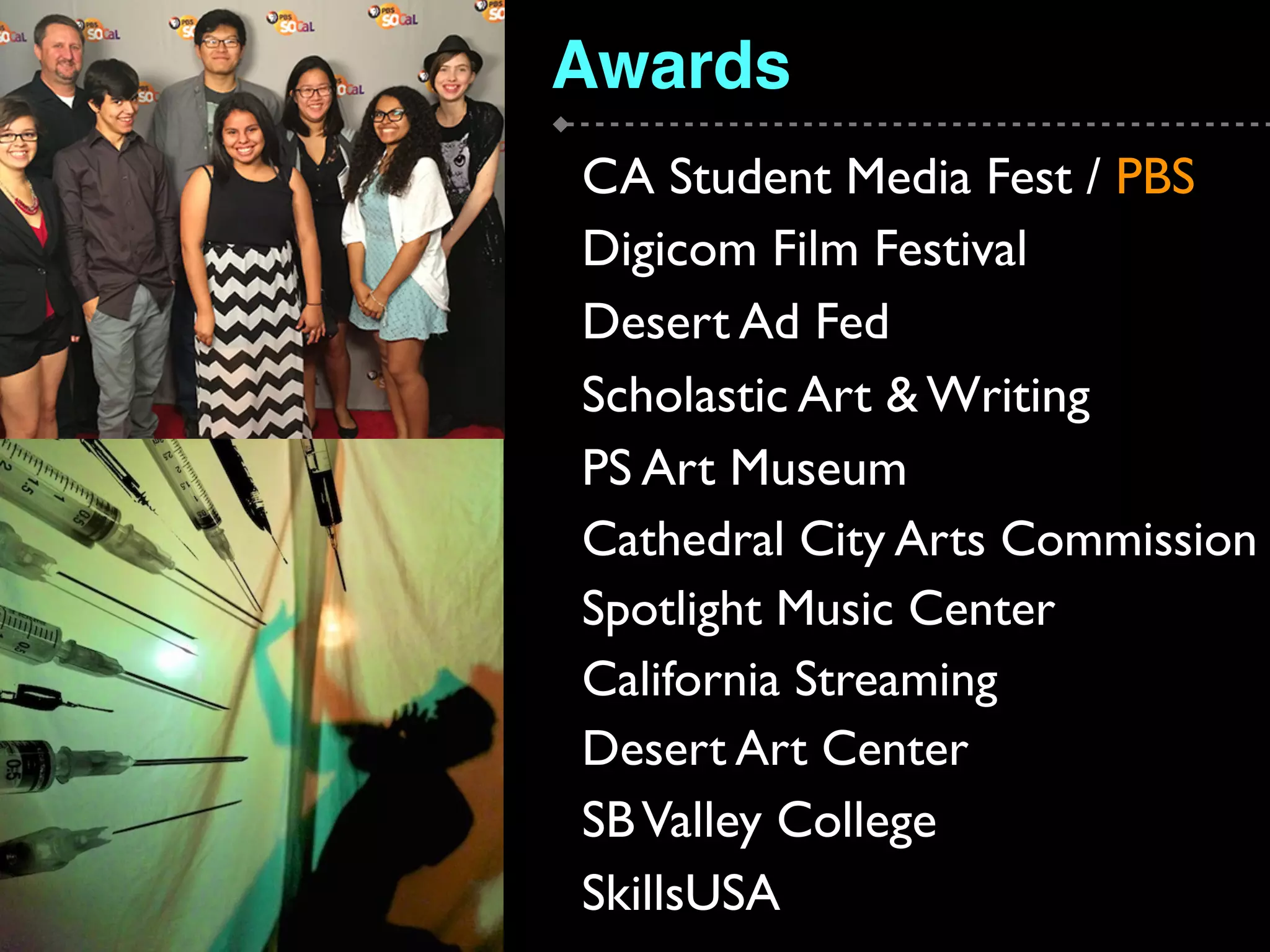 Awards
CA Student Media Fest / PBS
Digicom Film Festival
Desert Ad Fed
Scholastic Art & Writing
PS Art Museum
Cathedral City Arts Commission
Spotlight Music Center
California Streaming
Desert Art Center
SBValley College
SkillsUSA
 