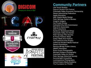 Community Partners
Life Touch Studios
Digicom Student Film Festival
Coachella Valley Economic Partnership
Desert Advertising Federation 
Apple Education 
NNC Digital Media Design
Palm Springs Visitor's Bureau
Imagine Imagery
Hot Purple Energy
Cathedral City Arts Commission
Sherrill & Associates
Alt9 Productions
Epidemic Skateboard Shop
Coachella Valley Art Center
Palm Springs Film Society 
El Paseo Fashion Week 
Indian Wells Arts Festival 
The California Arts Project
California Student Media Festival 
Desert Promotions
Rancho Mirage Public Library
SMaRT Education
Brian Evans Photography
Michael Childers Photography
Coachella Valley Art Scene
Palm Springs Historical Society
Summerlight Consulting
Luminescence Photography
Inland Empire Media Academy
The Foundation for PSUSD
 