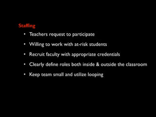 Staffing
• Teachers request to participate
• Willing to work with at-risk students
• Recruit faculty with appropriate credentials
• Clearly define roles both inside & outside the classroom
• Keep team small and utilize looping
 