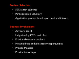 Student Selection
• 50% at risk students
• Participation is voluntary
• Application process based upon need and interest
Business Involvement
• Advisory board
• Help develop CTE curriculum
• Provide classroom speakers
• Host field trip and job shadow opportunities
• Provide Mentors
• Provide internships
 