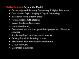 DATA Defined - Beyond the Model
• Partnerships with Industry, Community & Higher Education
• Dual strand - Digital Imaging & Digital Storytelling
• 2 academic levels at tenth grade
• Heterogeneous CTE electives
• Career Readiness Curriculum
• Mock interview day
• Cross-curricular activities, grade level project and off-campus
activities
• Scholarship & personal statement support
• Pathway from Middle to high school
• Articulation with postsecondary education
• CTSO: SkillsUSA
• Designated Counselor
 