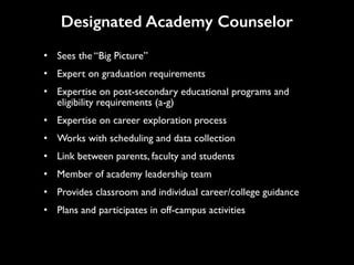 • Sees the “Big Picture”
• Expert on graduation requirements
• Expertise on post-secondary educational programs and
eligibility requirements (a-g)
• Expertise on career exploration process
• Works with scheduling and data collection
• Link between parents, faculty and students
• Member of academy leadership team
• Provides classroom and individual career/college guidance
• Plans and participates in off-campus activities
Designated Academy Counselor
 