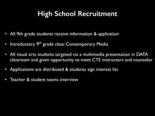 High School Recruitment
• All 9th grade students receive information & application
• Introductory 9th
grade class: Contemporary Media
• All visual arts students targeted via a multimedia presentation in DATA
classroom and given opportunity to meet CTE instructors and counselor
• Applications are distributed & students sign interest list
• Teacher & student teams interview
 