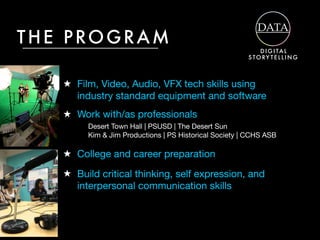 ★ Film, Video, Audio, VFX tech skills using
industry standard equipment and software
THE PROGRAM
★ College and career preparation
★ Work with/as professionals
★ Build critical thinking, self expression, and
interpersonal communication skills
D I G I TA L
S TORY T E L L I N G
Desert Town Hall | PSUSD | The Desert Sun

Kim & Jim Productions | PS Historical Society | CCHS ASB
 