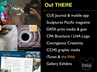 Out THERE
CUE Journal & mobile app
Sculptures Paciﬁc magazine
DATA print media & gear
CPA Brochure / LHA Logo
Courageous Creativity
CCHS graphic media
iTunes & the Web
Gallery Exhibits
 