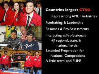Countries largest CTSO
Representing AME+ industries
Fundraising & Leadership
Resumes & Pro Assessments
Interacting w/Professionals
@ regional, state, &
national levels
Extended Preparation for
National Competitions
A little travel and FUN!
 