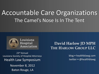 Accountable Care Organizations
           The Camel’s Nose Is In The Tent



                                           David Harlow JD MPH
                                          THE HARLOW GROUP LLC
             23rd Annual
Louisiana Society of Hospital Attorneys           blog • healthblawg.com
 Health Law Symposium                             twitter • @healthblawg

       November 8, 2012
        Baton Rouge, LA
 