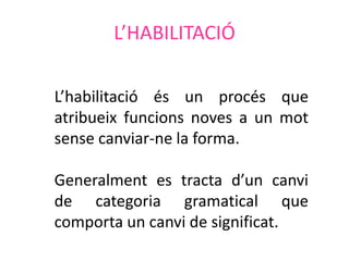 L’HABILITACIÓ

L’habilitació és un procés que
atribueix funcions noves a un mot
sense canviar-ne la forma.

Generalment es tracta d’un canvi
de categoria gramatical que
comporta un canvi de significat.
 