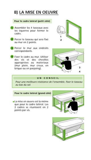 Pour le cadre latéral (petit côté)
Assembler les 4 tasseaux avec
les équerres pour fermer le
cadre.
Percer le tasseau qui sera fixé
au mur en 2 points.
Percer le mur aux endroits
correspondants.
Fixer le cadre au mur. Utiliser
des vis et des chevilles
appropriées au matériaux
(mur plein, mur creux, en
brique ou en parpaing).
La mise en œuvre est la même
que pour le cadre latéral. Les
2 cadres se réunissent en 2
points par vis.
Pour le cadre latéral (grand côté)
•
B) LA MISE EN OEUVRE
1
2
3
4
4
Pour une meilleure résistance de l'ensemble, fixer le tasseau
au bas du sol.
U N C O N S E I L
1
2
3
 