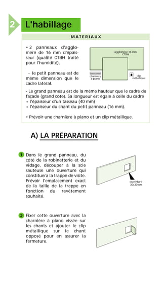 M A T E R I A U X
charnière
à piano
clip
métallique
aggloméré 16 mm
CTBH
• 2 panneaux d'agglo-
méré de 16 mm d'épais-
seur (qualité CTBH traité
pour l'humidité),
- le petit panneau est de
même dimension que le
cadre latéral.
- Le grand panneau est de la même hauteur que le cadre de
façade (grand côté). Sa longueur est égale à celle du cadre
+ l'épaisseur d'un tasseau (40 mm)
+ l'épaisseur du chant du petit panneau (16 mm).
• Prévoir une charnière à piano et un clip métallique.
Dans le grand panneau, du
côté de la robinetterie et du
vidage, découper à la scie
sauteuse une ouverture qui
constituera la trappe de visite.
Prévoir l'emplacement exact
de la taille de la trappe en
fonction du revêtement
souhaité.
Fixer cette ouverture avec la
charnière à piano vissée sur
les chants et ajouter le clip
métallique sur le chant
opposé pour en assurer la
fermeture.
1
2
2 L'habillage
A) LA PRÉPARATION
ouverture
30x30 cm
 