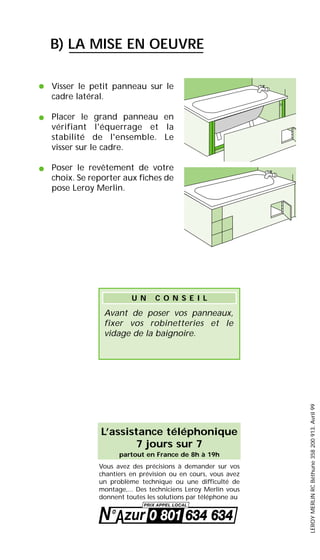 L’assistance téléphonique
7 jours sur 7
partout en France de 8h à 19h
Vous avez des précisions à demander sur vos
chantiers en prévision ou en cours, vous avez
un problème technique ou une difficulté de
montage,... Des techniciens Leroy Merlin vous
donnent toutes les solutions par téléphone au
Visser le petit panneau sur le
cadre latéral.
Placer le grand panneau en
vérifiant l'équerrage et la
stabilité de l'ensemble. Le
visser sur le cadre.
Poser le revêtement de votre
choix. Se reporter aux fiches de
pose Leroy Merlin.
•
•
•
B) LA MISE EN OEUVRE
Avant de poser vos panneaux,
fixer vos robinetteries et le
vidage de la baignoire.
U N C O N S E I L
LEROYMERLINRCBéthune358200913.Avril99
 