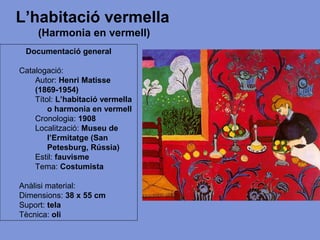 L’habitació vermella
(Harmonia en vermell)
Documentació general
Catalogació:
Autor: Henri Matisse
(1869-1954)
Títol: L’habitació vermella
o harmonia en vermell
Cronologia: 1908
Localització: Museu de
l’Ermitatge (San
Petesburg, Rússia)
Estil: fauvisme
Tema: Costumista
Anàlisi material:
Dimensions: 38 x 55 cm
Suport: tela
Tècnica: oli
 