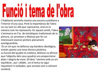 L’habitació vermella mostra una escena cuotidiana a
l’interior d’una casa. Però la importància de l’obra
no rau tant en allò que representa, sinó en la
manera com ho representa. En aquest sentit, l’obra
s’emmarca en l’ús de temàtiques tradicionals de la
pintura, ue serveixen a Matisse per fer un
interessant exercici pictòric plenament
avantguardista.
És un art que no defensa cap bandera ideològica,
només aporta una nova tècnica pictòrica.
La funció del quadre és estètica, Matisse va afirmar
que l’objectiu dels seus quadres era proporcionar
plaer i alegria de viure. Ell deia ‘’somnio amb un art
equilibrat , pur i afable , on el tema no sigui
inquietant ni torbador, que serveixi com a calmant
cerebral.
 