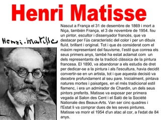Nascut a França el 31 de desembre de 1869 i mort a
Niça, también França, el 3 de novembre de 1954. fou
un pintor, escultor i dissenyador francès, que va
destacar per l’ús característic del color i per un dibuix
fluïd, brillant i original. Tot i que és considerat com el
màxim representant del fauvisme, l’estil que conrea els
seus primers anys, també ha estat aclamat com un
dels representants de la tradició clàssica de la pintura
francesa. El 1890, va abandonar a els estudis de dret
per dedicar-se a la pintura i als l'escultura, havia decidit
convertir-se en un artista, tot i que aquesta decisió va
decebre profundament al seu pare. Inicialment, pintava
natures mortes i paisatges, en el més tradicional estil
flamenc, i era un admirador de Chardin, un dels seus
pintors preferits. Matisse va exposar per primera
vegada al Salon des Cent i el Saló de la Société
Nationale des Beaux-Arts. Van ser cinc quadres i
l'Estat li va comprar dues de les seves pintures.
Matisse va morir el 1954 d'un atac al cor, a l'edat de 84
anys.
 