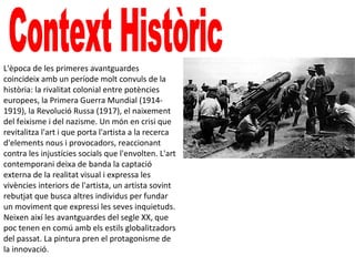 L'època de les primeres avantguardes
coincideix amb un període molt convuls de la
història: la rivalitat colonial entre potències
europees, la Primera Guerra Mundial (1914-
1919), la Revolució Russa (1917), el naixement
del feixisme i del nazisme. Un món en crisi que
revitalitza l'art i que porta l'artista a la recerca
d'elements nous i provocadors, reaccionant
contra les injustícies socials que l'envolten. L'art
contemporani deixa de banda la captació
externa de la realitat visual i expressa les
vivències interiors de l'artista, un artista sovint
rebutjat que busca altres individus per fundar
un moviment que expressi les seves inquietuds.
Neixen així les avantguardes del segle XX, que
poc tenen en comú amb els estils globalitzadors
del passat. La pintura pren el protagonisme de
la innovació.
 