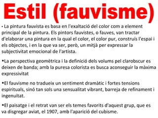 • La pintura fauvista es basa en l'exaltació del color com a element
principal de la pintura. Els pintors fauvistes, o fauves, van tractar
d'elaborar una pintura en la qual el color, el color pur, construís l'espai i
els objectes, i en la que va ser, però, un mitjà per expressar la
subjectivitat emocional de l'artista.
•La perspectiva geomètrica i la definició dels volums pel clarobscur es
deixen de banda; amb la puresa colorista es busca aconseguir la màxima
expressivitat
•El fauvisme no tradueix un sentiment dramàtic i fortes tensions
espirituals, sinó tan sols una sensualitat vibrant, barreja de refinament i
ingenuïtat.
•El paisatge i el retrat van ser els temes favorits d'aquest grup, que es
va disgregar aviat, el 1907, amb l'aparició del cubisme.
 