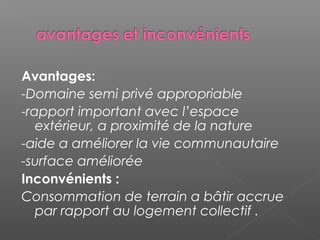 Avantages:
-Domaine semi privé appropriable
-rapport important avec l’espace
extérieur, a proximité de la nature
-aide a améliorer la vie communautaire
-surface améliorée
Inconvénients :
Consommation de terrain a bâtir accrue
par rapport au logement collectif .
 
