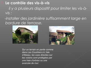  Le contrôle des vis-à-vis
il y a plusieurs dispositif pour limiter les vis-à-
vis :
-installer des jardinière suffisamment large en
bordure de terrasse.
Sur un terrain en pente comme
dans Les Coudriers à L’Isle
d’Abeau, les vues directes sur
les voisins sont protégées par
une haie d’arbres ou une
avancée de mur.
 