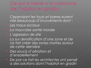  Cependant les tours et barres eurent
vite beaucoup d’incovénients dont :
 Les maux sociaux
 La mauvaise santé morale
 L’agression de site
 La sur densification d’une zone et de
ce fait créer des zones mortes autour
de cette dernière
 Des soucis d’aération et
d’ensoleillement
 De par ce fait les architectes ont pensé
a des solutions dont l’habitat en gradin
 