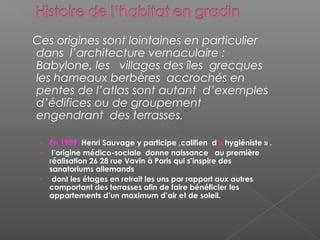 Ces origines sont lointaines en particulier
dans l’architecture vernaculaire :
Babylone, les villages des îles grecques
les hameaux berbères accrochés en
pentes de l’atlas sont autant d’exemples
d’édifices ou de groupement
engendrant des terrasses.
› En 1909 Henri Sauvage y participe ,califien d’« hygiéniste » .
› l’origine médico-sociale donne naissance au première
réalisation 26 28 rue Vavin à Paris qui s’inspire des
sanatoriums allemands
› dont les étages en retrait les uns par rapport aux autres
comportant des terrasses afin de faire bénéficier les
appartements d’un maximum d’air et de soleil.
 