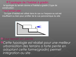 2-sur terrain en pente :
Cette typologie est réalisé pour une meilleur
urbanisation des terrains a forte pente en
adoptant cette forme(gradin) permet
intégration au site .
Typologie de l’habitat à gradin:
la typologie du terrain donne a l’habitat a gradin 2 type de
construction:
1-sur terrain plat :
Ce type d’habitat est utilisé dans le cas ou l’espace au sol est
insuffisant ou bien pour profiter de la vue panoramique du site
 