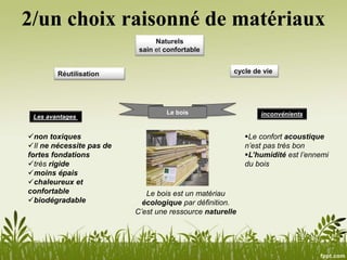2/un choix raisonné de matériaux
Naturels
sain et confortable
cycle de vieRéutilisation
Le bois
Le bois est un matériau
écologique par définition.
C’est une ressource naturelle
non toxiques
Il ne nécessite pas de
fortes fondations
très rigide
moins épais
chaleureux et
confortable
biodégradable
Les avantages inconvénients
Le confort acoustique
n’est pas très bon
L’humidité est l’ennemi
du bois
 
