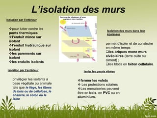 L’isolation des murs
Isolation par l’intérieur
Isolation par l’extérieur
Isolation des murs dans leur
épaisseur
privilégier les isolants à
base végétale ou animale
tels que le liège, les fibres
de bois ou de cellulose, le
chanvre, le coton ou la
laine
pour lutter contre les
ponts thermiques
l’enduit mince sur
isolant
l’enduit hydraulique sur
isolant
les parements sur
isolant
les enduits isolants
permet d’isoler et de construire
en même temps
les briques mono murs
alvéolaires (terre cuite ou
ciment) ;
les blocs en béton cellulaire.
fermer les volets
 Les protections solaires
Les menuiseries peuvent
être en bois, en PVC ou en
aluminium.
Isoler les parois vitrées
 