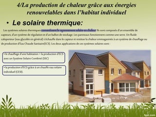 4/La production de chaleur grâce aux énergies
renouvelables dans l’habitat individuel
• Le solaire thermique:
Les systèmes solaires thermiques convertissent le rayonnement solaire en chaleur.Ils sont composés d’un ensemble de
capteurs, d’un système derégulation et d’un ballon de stockage.Les panneaux fonctionnent commeune serre.Un fluide
caloporteur (eau glycolée en général) s’échauffe dans le capteur et restitue la chaleuremmagasinée à un système de chauffage ou
deproduction d’Eau Chaude Sanitaire(ECS). Les deux applications deces systèmes solaires sont :
• le chauffage d’une habitation + la production d’ECS
avecun Système Solaire Combiné (SSC)
• la production d’ECS grâceà un chauffe eau solaire
individuel (CESI).
 
