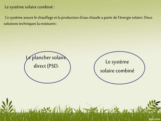 Le système solairecombiné :
Ce système assure le chauffageet la production d’eau chaude a partir de l’énergiesolaire. Deux
solutions techniquesla restituent:
Le planchersolaire
direct (PSD)
Le système
solairecombiné
 