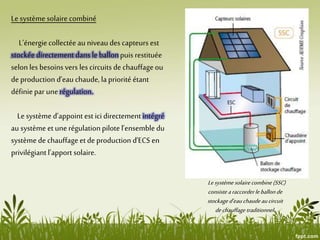 Le système solaire combiné
L’énergiecollectée au niveaudes capteurs est
stockée directementdans le ballonpuis restituée
selon les besoins vers les circuits de chauffageou
de production d’eau chaude, la priorité étant
définiepar unerégulation.
Le système d’appoint est ici directement intégré
au système et une régulationpilote l’ensembledu
système de chauffageet de production d’ECS en
privilégiant l’apport solaire.
Lesystèmesolairecombine(SSC)
consistearaccorderleballonde
stockaged’eauchaudeaucircuit
dechauffage traditionnel.
 