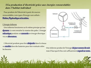 5/La production d’électricité grâce aux énergies renouvelables
dans l’habitat individuel
Pour produire de l’électricité à partir de sources
renouvelables, trois types d’énergie sont utilisés:
l’éolien, l’hydraulique et le solaire.
L’énergie éolienne
Une éolienne fonctionne sur le même principe qu’une
dynamo. Le vent entraîne la rotation des pales. L’énergie
mécanique produite est convertie en énergie électrique
via un alternateur.
L’électricité produite peut être réinjectée dans le réseau
ou stockée dans des batteries pour être restituée selon
les besoins.
Une éolienne produit de l’énergie de jour comme de nuit
mais il faut que le lieu soit suffisamment exposé au vents.
 
