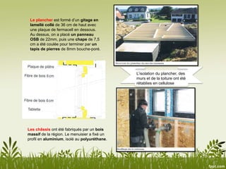 Le plancher est formé d’un gitage en
lamellé collé de 36 cm de haut avec
une plaque de fermacell en dessous.
Au dessus, on a placé un panneau
OSB de 22mm, puis une chape de 7,5
cm a été coulée pour terminer par un
tapis de pierres de 8mm bouche-poré.
L’isolation du plancher, des
murs et de la toiture ont été
rétablies en cellulose
Les châssis ont été fabriqués par un bois
massif de la région. Le menuisier a fixé un
profil en aluminium, isolé au polyuréthane.
 