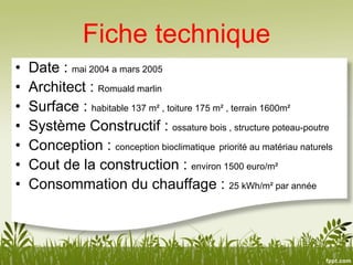 Fiche technique
• Date : mai 2004 a mars 2005
• Architect : Romuald marlin
• Surface : habitable 137 m² , toiture 175 m² , terrain 1600m²
• Système Constructif : ossature bois , structure poteau-poutre
• Conception : conception bioclimatique priorité au matériau naturels
• Cout de la construction : environ 1500 euro/m²
• Consommation du chauffage : 25 kWh/m² par année
 