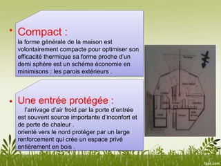 •
•
Compact :
la forme générale de la maison est
volontairement compacte pour optimiser son
efficacité thermique sa forme proche d’un
demi sphère est un schéma économie en
minimisons : les parois extérieurs .
Une entrée protégée :
l’arrivage d’air froid par la porte d’entrée
est souvent source importante d’inconfort et
de perte de chaleur .
orienté vers le nord protéger par un large
renforcement qui crée un espace privé
entièrement en bois .
 