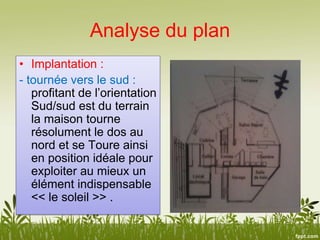 Analyse du plan
• Implantation :
- tournée vers le sud :
profitant de l’orientation
Sud/sud est du terrain
la maison tourne
résolument le dos au
nord et se Toure ainsi
en position idéale pour
exploiter au mieux un
élément indispensable
<< le soleil >> .
 