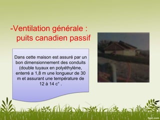 -Ventilation générale :
puits canadien passif
Dans cette maison est assuré par un
bon dimensionnement des conduits
(double tuyaux en polyéthylène,
enterré a 1,8 m une longueur de 30
m et assurant une température de
12 à 14 c° .
 