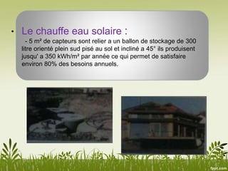 • Le chauffe eau solaire :
- 5 m² de capteurs sont relier a un ballon de stockage de 300
litre orienté plein sud pisé au sol et incliné a 45° ils produisent
jusqu' a 350 kWh/m² par année ce qui permet de satisfaire
environ 80% des besoins annuels.
 