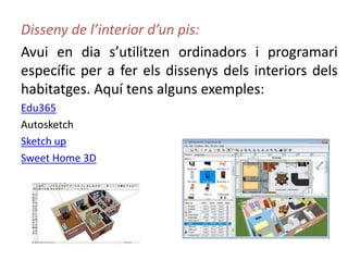 Disseny de l’interior d’un pis:
Avui en dia s’utilitzen ordinadors i programari
específic per a fer els dissenys dels interiors dels
habitatges. Aquí tens alguns exemples:
Edu365
Autosketch
Sketch up
Sweet Home 3D
 