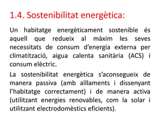 1.4. Sostenibilitat energètica:
Un habitatge energèticament sostenible és
aquell que redueix al màxim les seves
necessitats de consum d’energia externa per
climatització, aigua calenta sanitària (ACS) i
consum elèctric.
La sostenibilitat energètica s’aconsegueix de
manera passiva (amb aïllaments i dissenyant
l’habitatge correctament) i de manera activa
(utilitzant energies renovables, com la solar i
utilitzant electrodomèstics eficients).
 