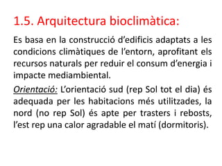 1.5. Arquitectura bioclimàtica:
Es basa en la construcció d’edificis adaptats a les
condicions climàtiques de l’entorn, aprofitant els
recursos naturals per reduir el consum d’energia i
impacte mediambiental.
Orientació: L’orientació sud (rep Sol tot el dia) és
adequada per les habitacions més utilitzades, la
nord (no rep Sol) és apte per trasters i rebosts,
l’est rep una calor agradable el matí (dormitoris).
 