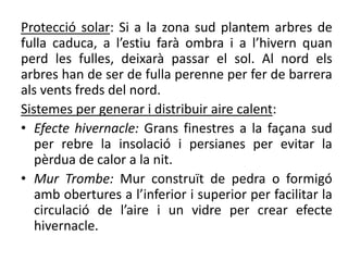 Protecció solar: Si a la zona sud plantem arbres de
fulla caduca, a l’estiu farà ombra i a l’hivern quan
perd les fulles, deixarà passar el sol. Al nord els
arbres han de ser de fulla perenne per fer de barrera
als vents freds del nord.
Sistemes per generar i distribuir aire calent:
• Efecte hivernacle: Grans finestres a la façana sud
per rebre la insolació i persianes per evitar la
pèrdua de calor a la nit.
• Mur Trombe: Mur construït de pedra o formigó
amb obertures a l’inferior i superior per facilitar la
circulació de l’aire i un vidre per crear efecte
hivernacle.
 