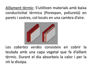 Aïllament tèrmic: S’utilitzen materials amb baixa
conductivitat tèrmica (Porexpan, poliuretà) en
parets i sostres, col·locats en una cambra d’aire.
Les cobertes verdes consisteix en cobrir la
teulada amb una capa vegetal que fa d’aïllant
tèrmic. Durant el dia absorbeix la calor i per la
nit la dissipa.
 