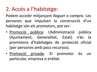 2. Accés a l’habitatge:
Podem accedir mitjançant lloguer o compra. Les
persones que impulsen la construcció d’un
habitatge són els promotors, pot ser:
• Promoció pública: L’Administració pública
(Ajuntament, Generalitat, Estat) n’és la
promotora d’habitatges de protecció oficial
(per persones amb pocs recursos).
• Promoció privada: El promotor és un
particular, empresa o entitat.
 