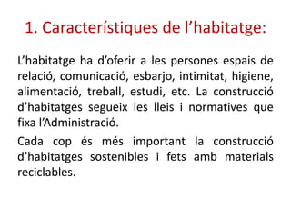 1. Característiques de l’habitatge:
’hٲٲ ha d’oferir a les persones espais de
relació, comunicació, esbarjo, intimitat, higiene,
alimentació, treball, estudi, etc. La construcció
d’habitatges segueix les lleis i normatives que
fixa l’Administració.
Cada cop és més important la construcció
d’habitatges sostenibles i fets amb materials
reciclables.
 