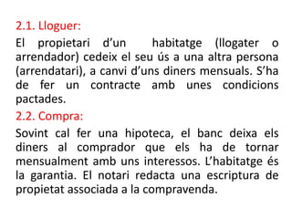 2.1. Lloguer:
El propietari d’un habitatge (llogater o
arrendador) cedeix el seu ús a una altra persona
(arrendatari), a canvi d’uns diners mensuals. S’ha
de fer un contracte amb unes condicions
pactades.
2.2. Compra:
Sovint cal fer una hipoteca, el banc deixa els
diners al comprador que els ha de tornar
mensualment amb uns interessos. ’hٲٲ és
la garantia. El notari redacta una escriptura de
propietat associada a la compravenda.
 