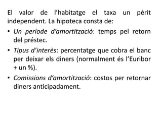 El valor de l’habitatge el taxa un pèrit
independent. La hipoteca consta de:
• Un període d’amortització: temps pel retorn
del préstec.
• Tipus d’interès: percentatge que cobra el banc
per deixar els diners (normalment és l’Euribor
+ un %).
• Comissions d’amortització: costos per retornar
diners anticipadament.
 