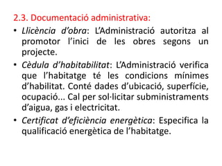 2.3. Documentació administrativa:
• Llicència d’obra: L’Administració autoritza al
promotor l’inici de les obres segons un
projecte.
• Cèdula d’habitabilitat: L’Administració verifica
que l’habitatge té les condicions mínimes
d’habilitat. Conté dades d’ubicació, superfície,
ocupació... Cal per sol·licitar subministraments
d’aigua, gas i electricitat.
• Certificat d’eficiència energètica: Especifica la
qualificació energètica de l’habitatge.
 