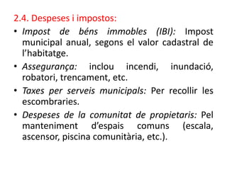 2.4. Despeses i impostos:
• Impost de béns immobles (IBI): Impost
municipal anual, segons el valor cadastral de
l’habitatge.
• Assegurança: inclou incendi, inundació,
robatori, trencament, etc.
• Taxes per serveis municipals: Per recollir les
escombraries.
• Despeses de la comunitat de propietaris: Pel
manteniment d’espais comuns (escala,
ascensor, piscina comunitària, etc.).
 