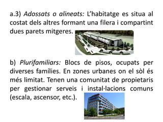 a.3) Adossats o alineats: ’hٲٲ es situa al
costat dels altres formant una filera i compartint
dues parets mitgeres.
b) Plurifamiliars: Blocs de pisos, ocupats per
diverses famílies. En zones urbanes on el sòl és
més limitat. Tenen una comunitat de propietaris
per gestionar serveis i instal·lacions comuns
(escala, ascensor, etc.).
 
