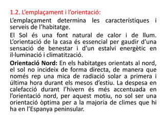 1.2. L’emplaçament i l’orientació:
L’emplaçament determina les característiques i
serveis de l’habitatge.
El Sol és una font natural de calor i de llum.
L’orientació de la casa és essencial per gaudir d’una
sensació de benestar i d’un estalvi energètic en
il·luminació i climatització.
Orientació Nord: En els habitatges orientats al nord,
el sol no incideix de forma directa, de manera que
només rep una mica de radiació solar a primera i
última hora durant els mesos d’estiu. La despesa en
calefacció durant l’hivern és més accentuada en
l’orientació nord, per aquest motiu, no sol ser una
orientació òptima per a la majoria de climes que hi
ha en l’Espanya peninsular.
 